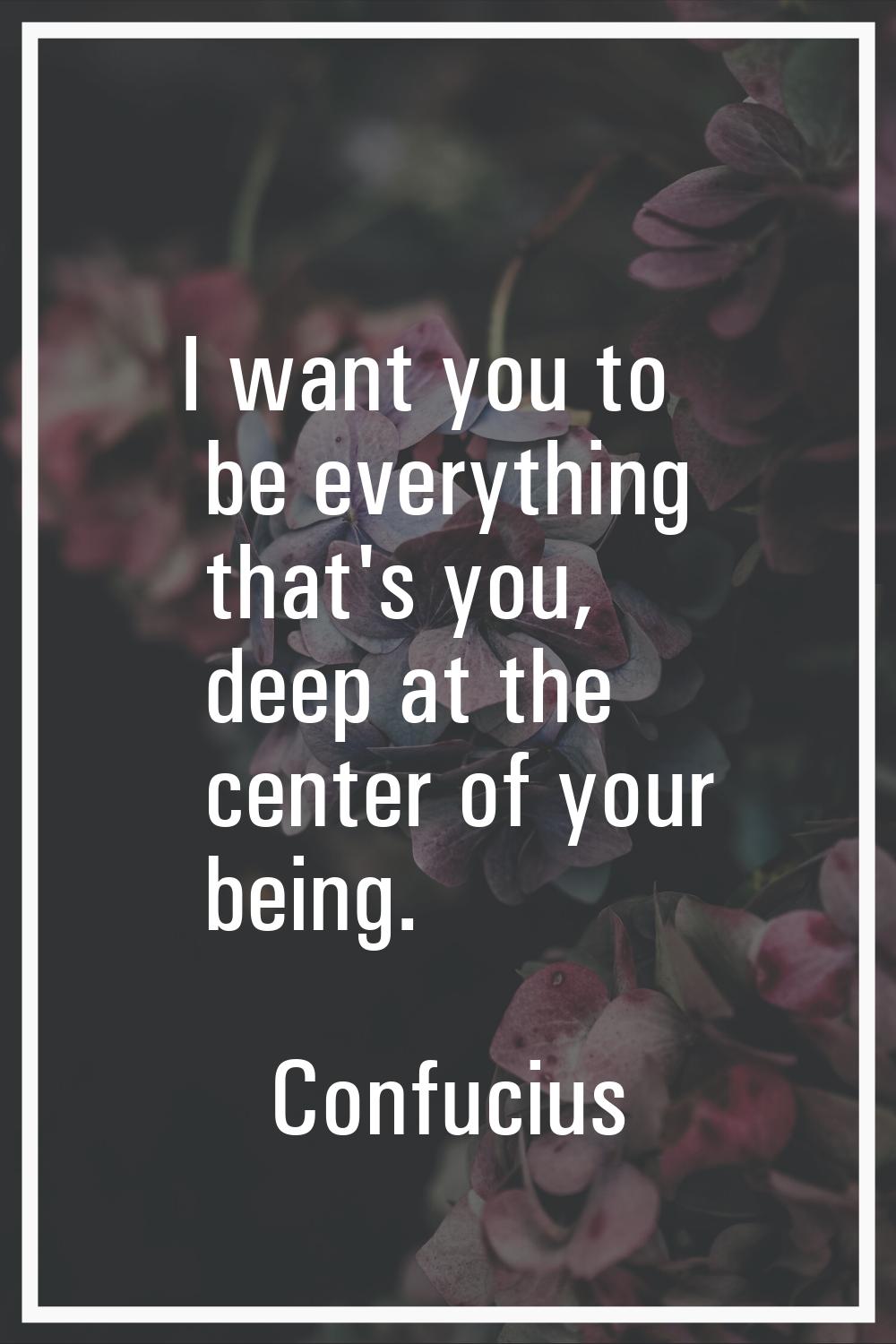 I want you to be everything that's you, deep at the center of your being.