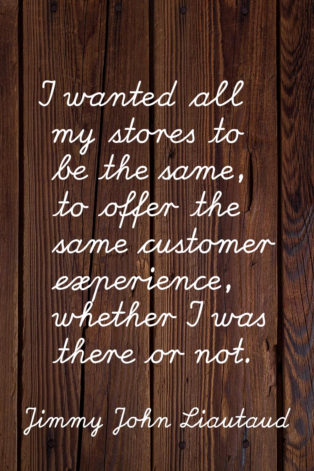 I wanted all my stores to be the same, to offer the same customer experience, whether I was there o