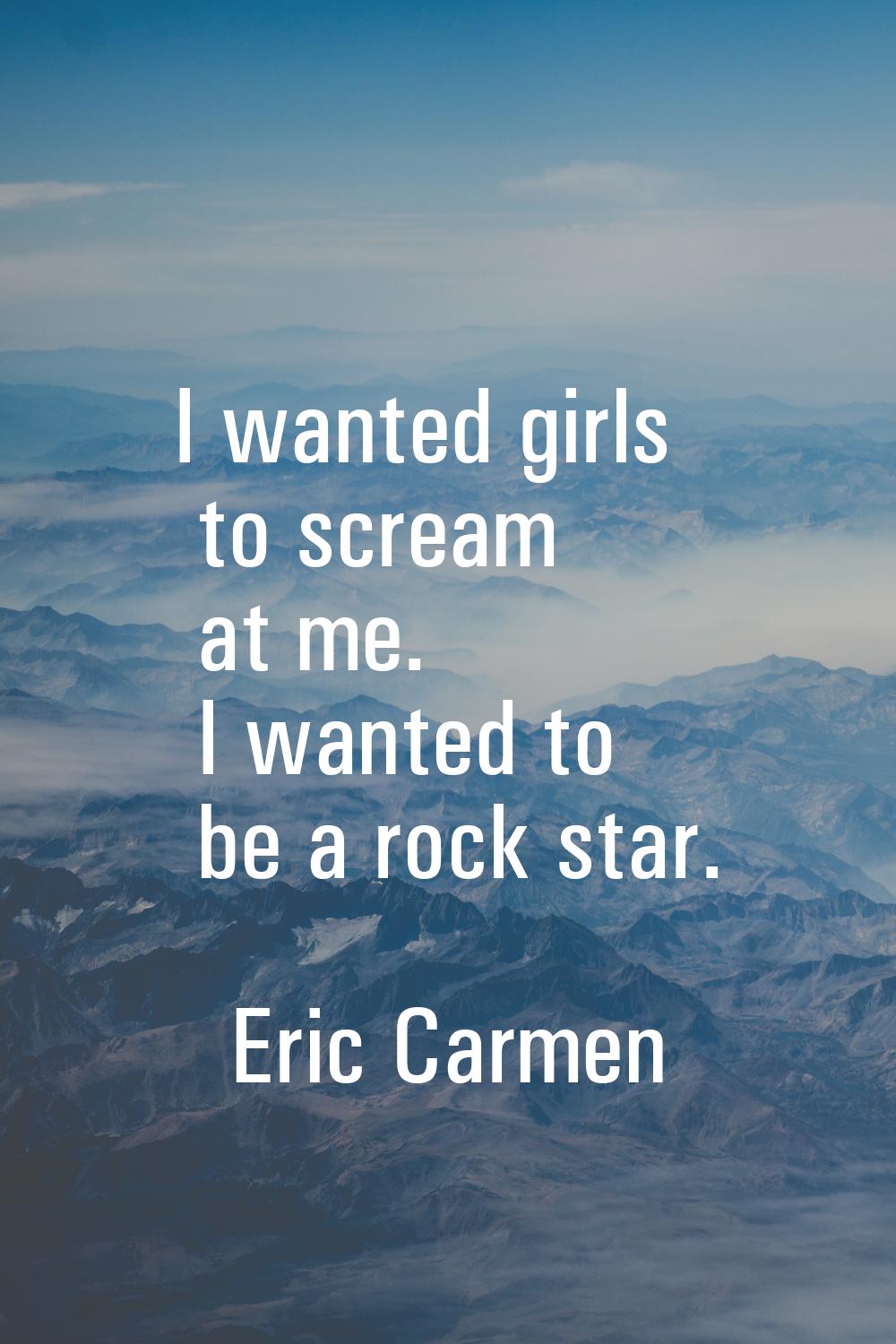 I wanted girls to scream at me. I wanted to be a rock star.