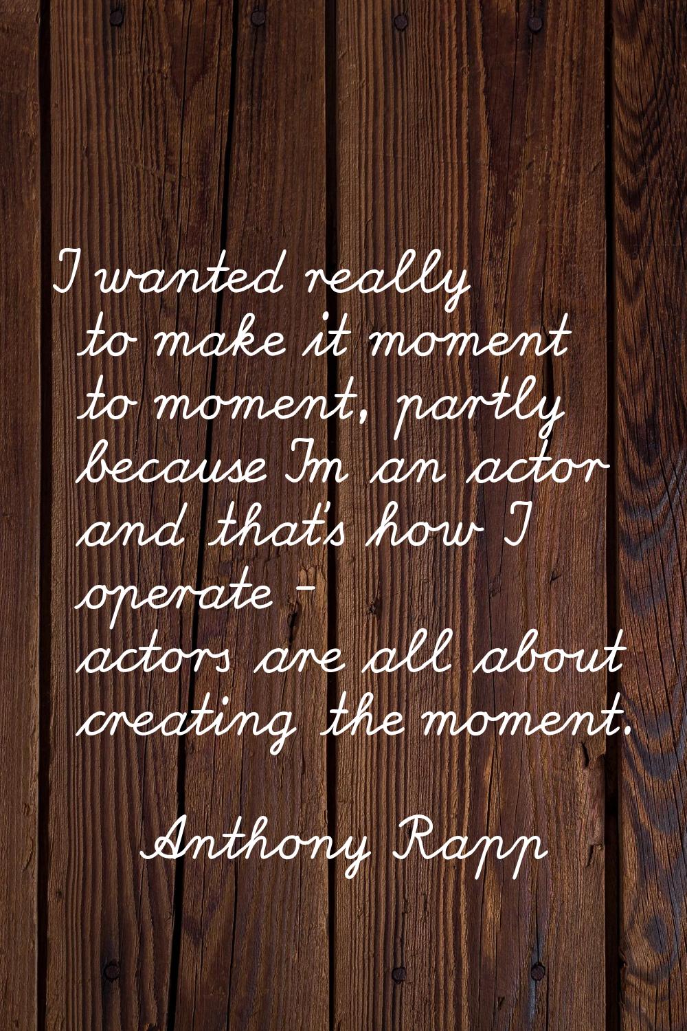 I wanted really to make it moment to moment, partly because I'm an actor and that's how I operate -