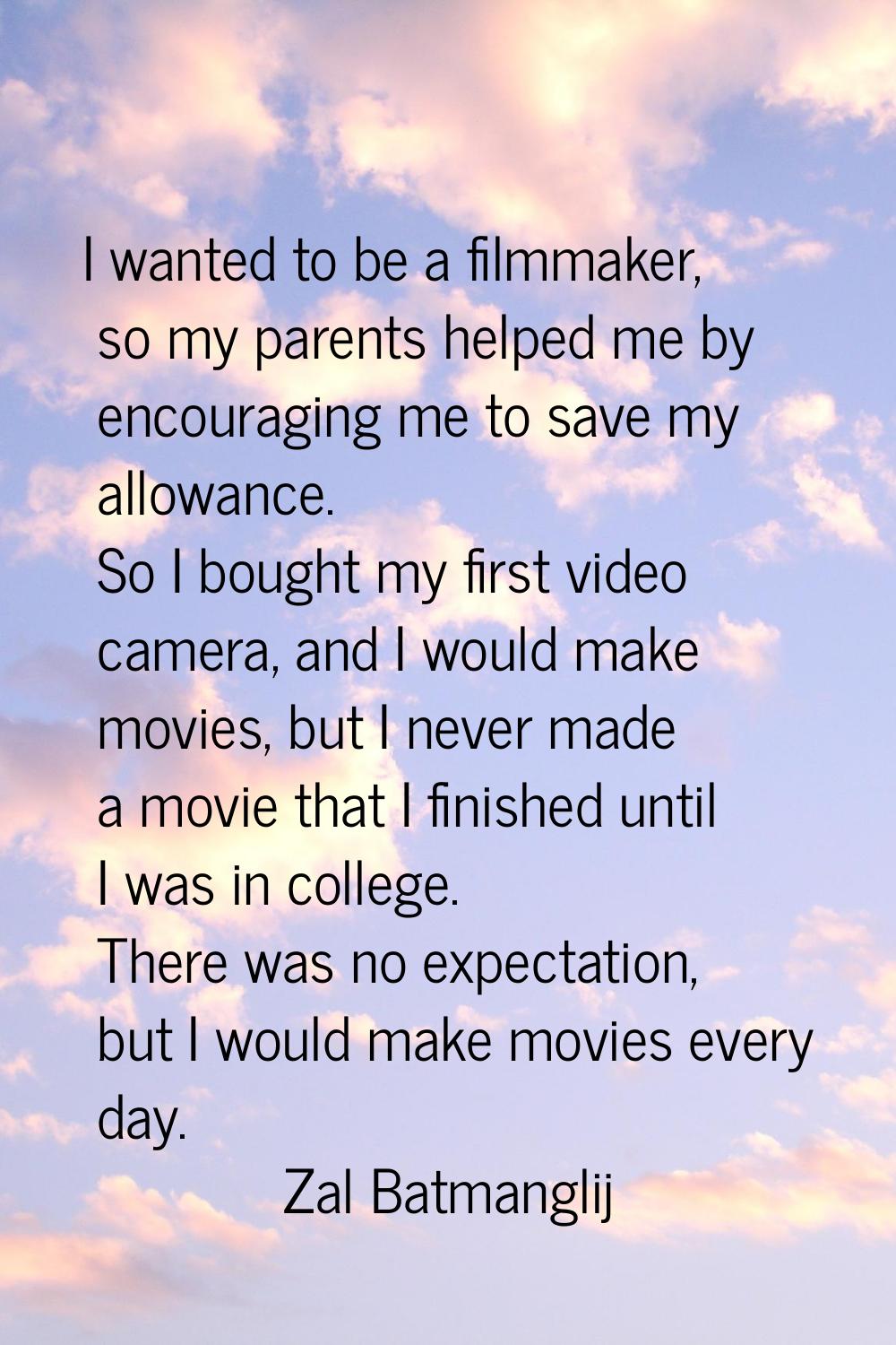 I wanted to be a filmmaker, so my parents helped me by encouraging me to save my allowance. So I bo