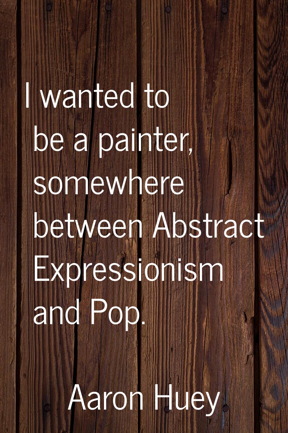 I wanted to be a painter, somewhere between Abstract Expressionism and Pop.