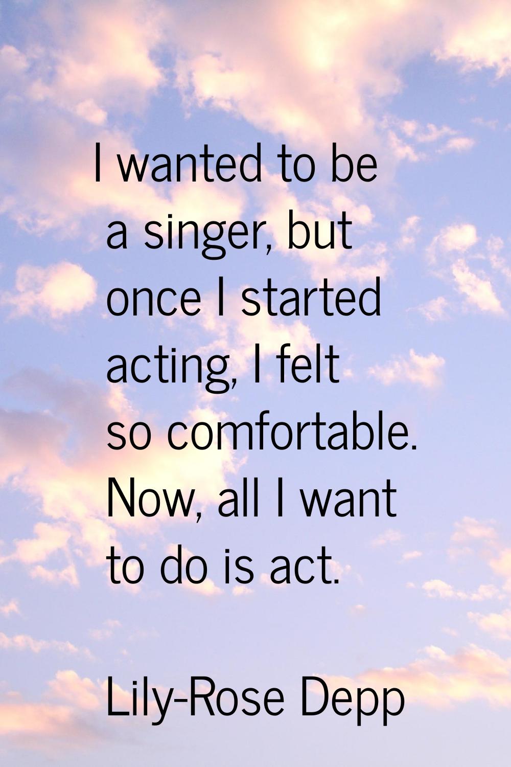 I wanted to be a singer, but once I started acting, I felt so comfortable. Now, all I want to do is