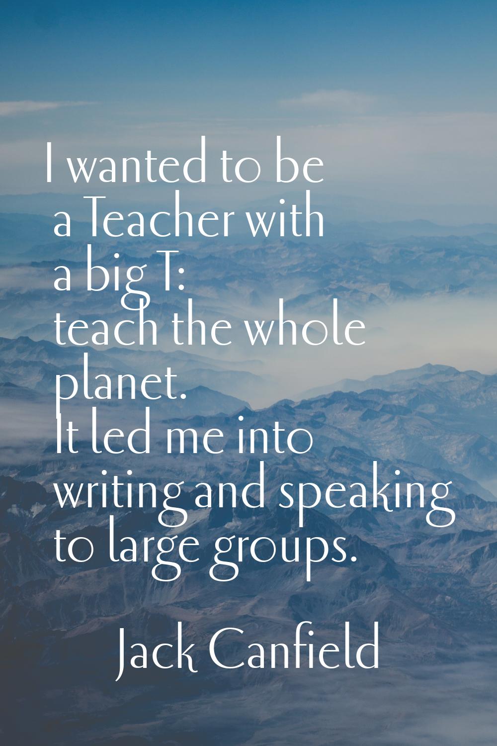 I wanted to be a Teacher with a big T: teach the whole planet. It led me into writing and speaking 
