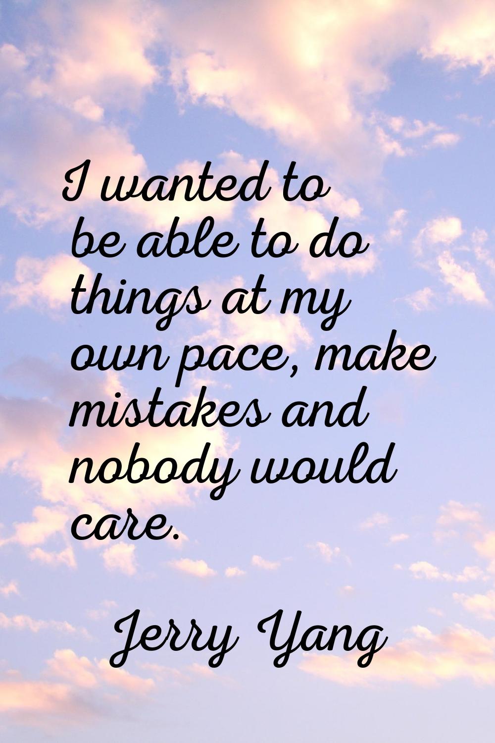 I wanted to be able to do things at my own pace, make mistakes and nobody would care.