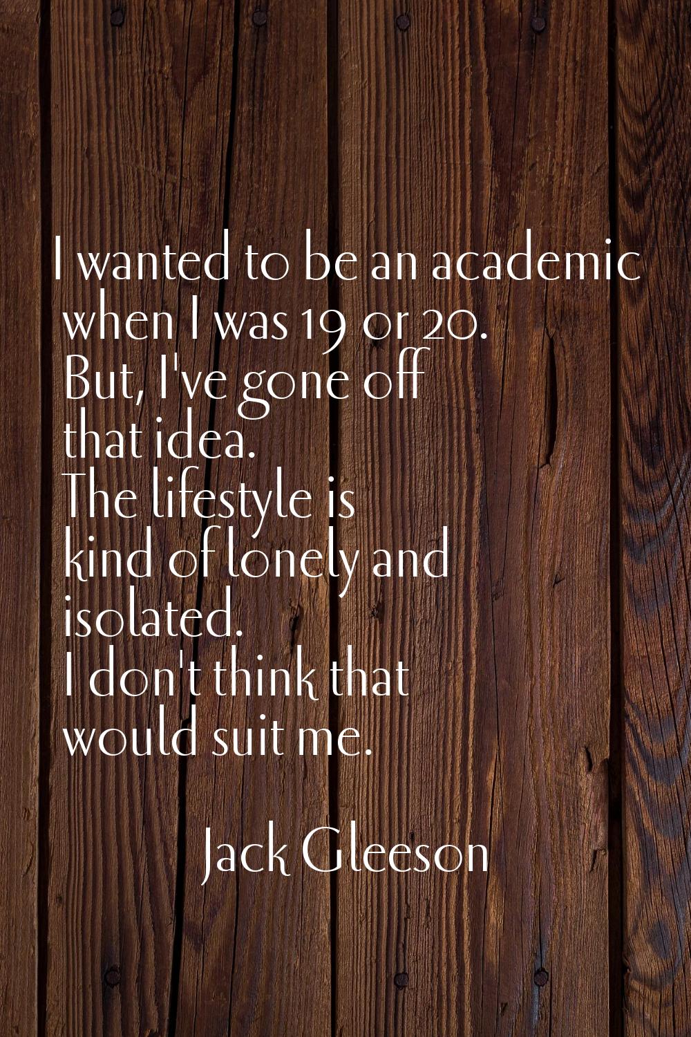 I wanted to be an academic when I was 19 or 20. But, I've gone off that idea. The lifestyle is kind