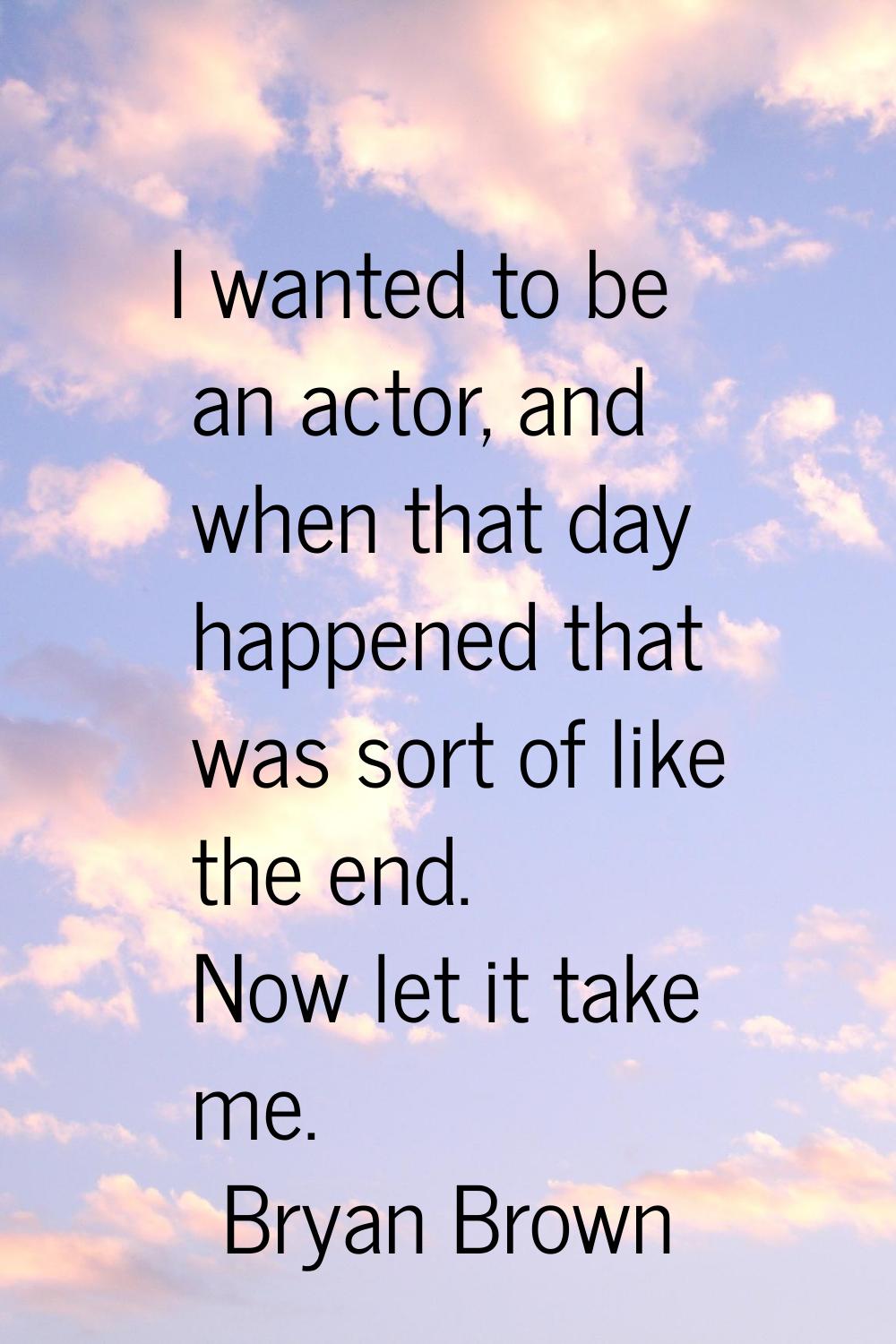 I wanted to be an actor, and when that day happened that was sort of like the end. Now let it take 