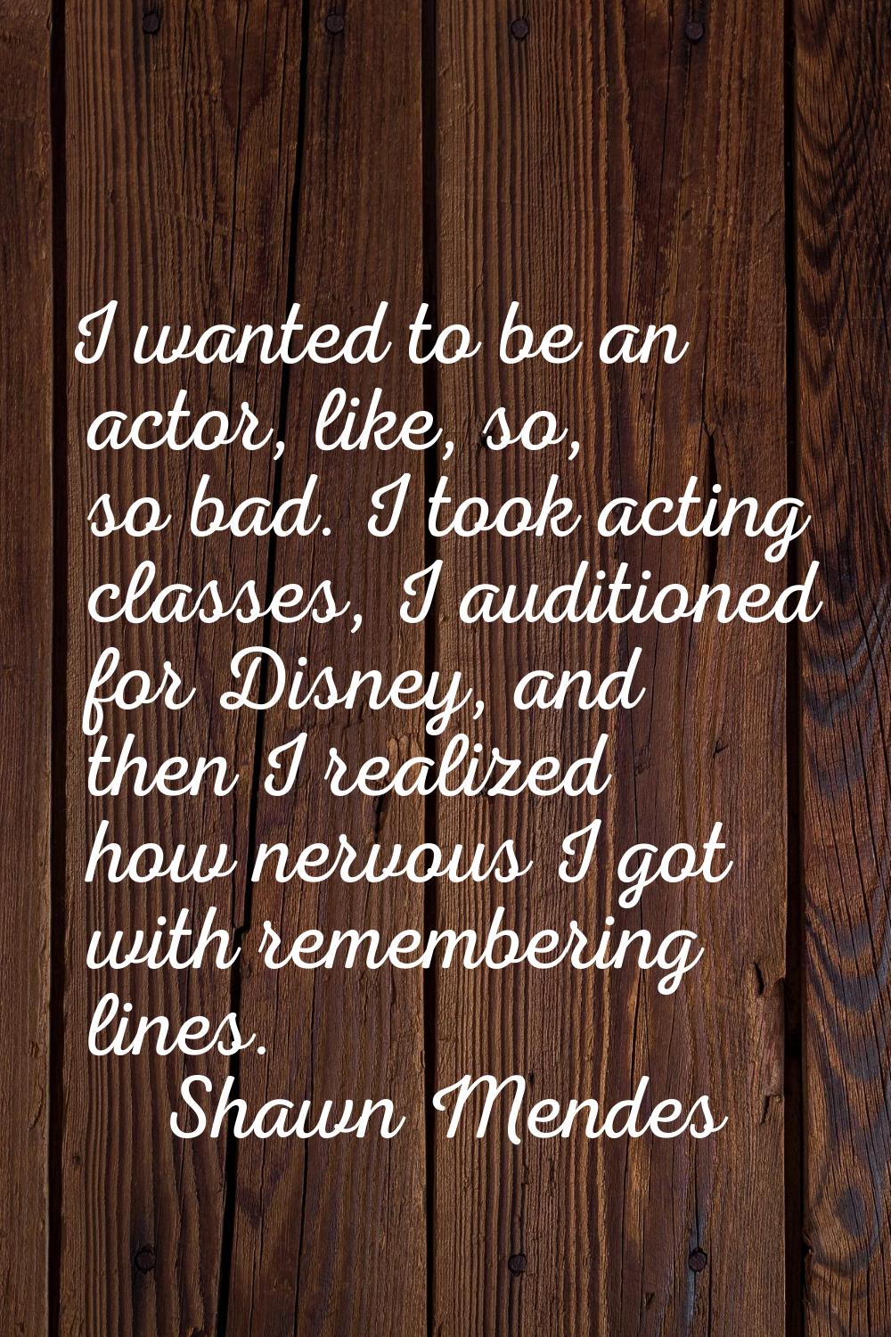 I wanted to be an actor, like, so, so bad. I took acting classes, I auditioned for Disney, and then