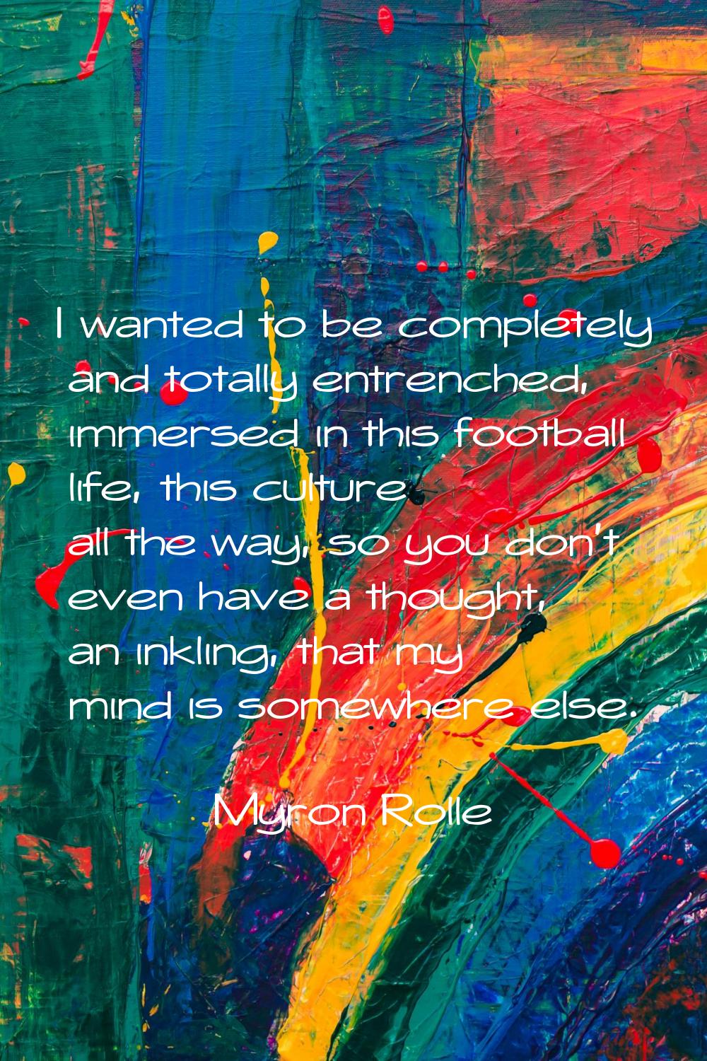 I wanted to be completely and totally entrenched, immersed in this football life, this culture all 