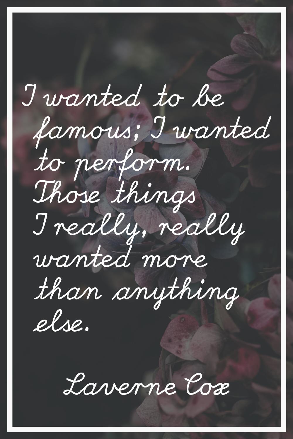I wanted to be famous; I wanted to perform. Those things I really, really wanted more than anything