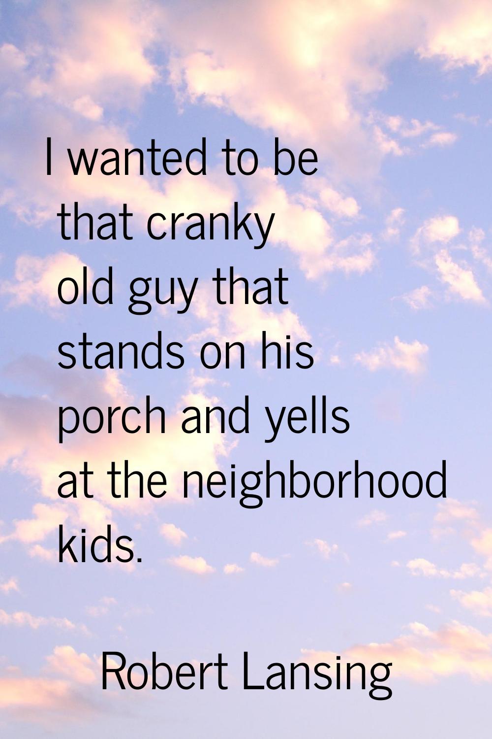 I wanted to be that cranky old guy that stands on his porch and yells at the neighborhood kids.