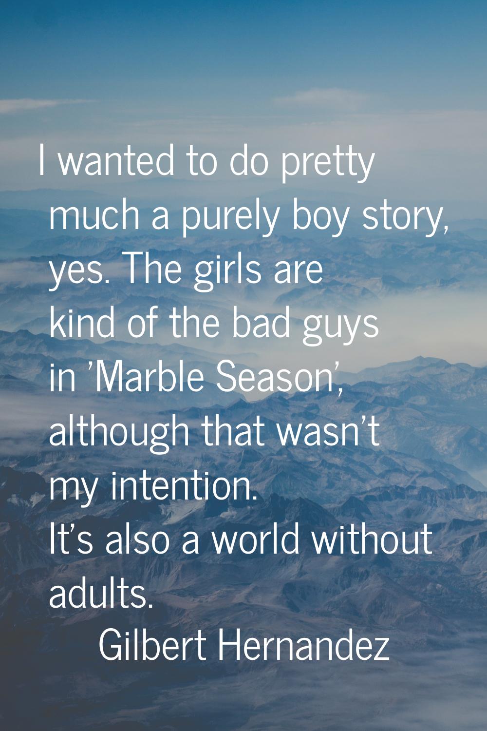 I wanted to do pretty much a purely boy story, yes. The girls are kind of the bad guys in 'Marble S
