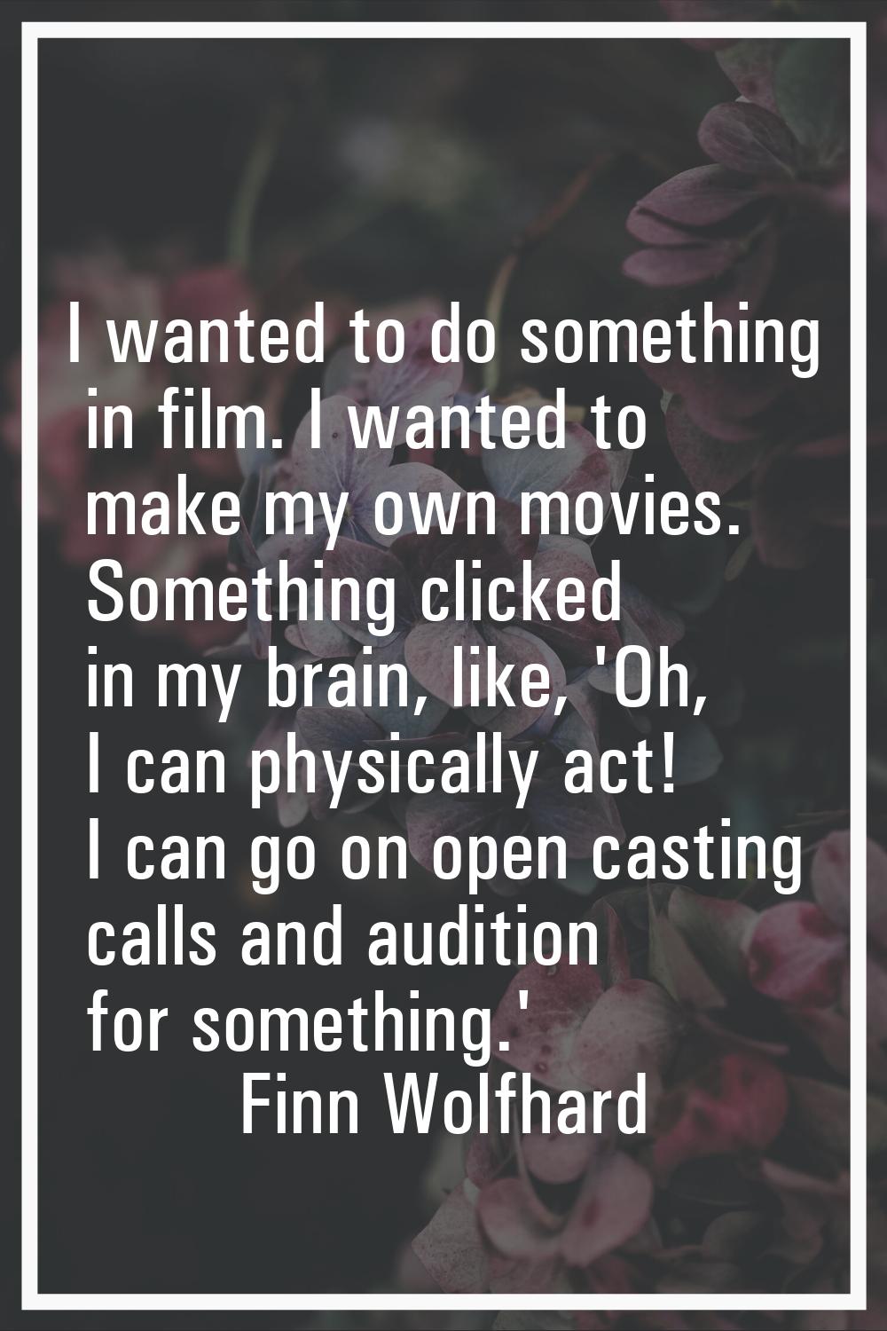 I wanted to do something in film. I wanted to make my own movies. Something clicked in my brain, li