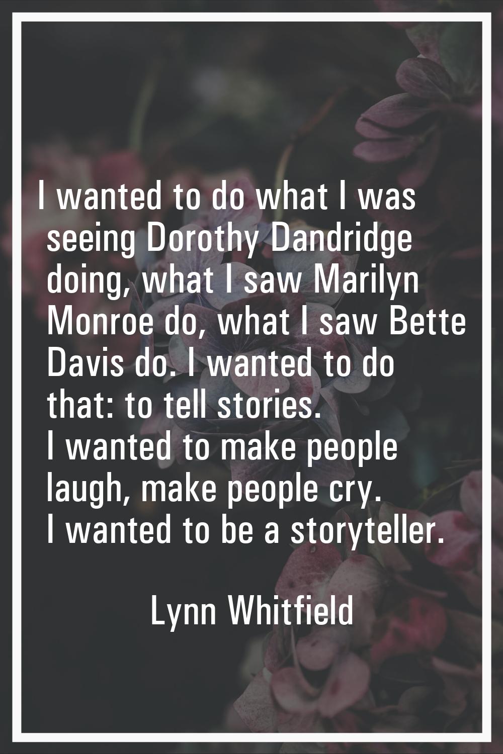 I wanted to do what I was seeing Dorothy Dandridge doing, what I saw Marilyn Monroe do, what I saw 