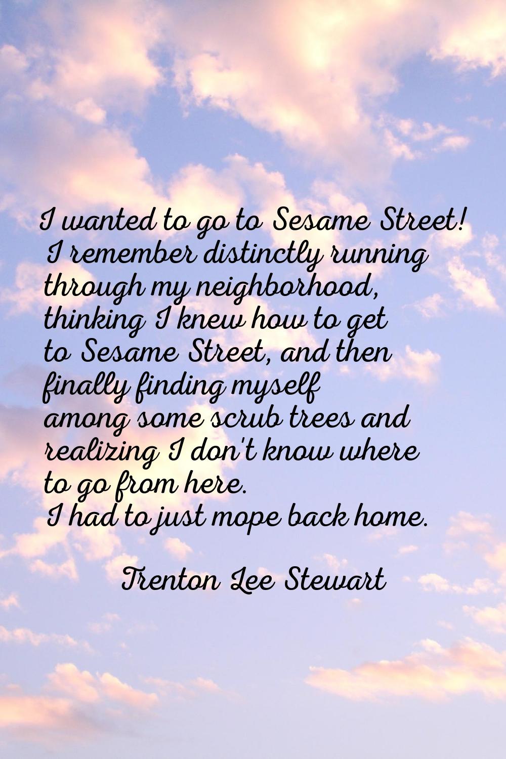 I wanted to go to Sesame Street! I remember distinctly running through my neighborhood, thinking I 