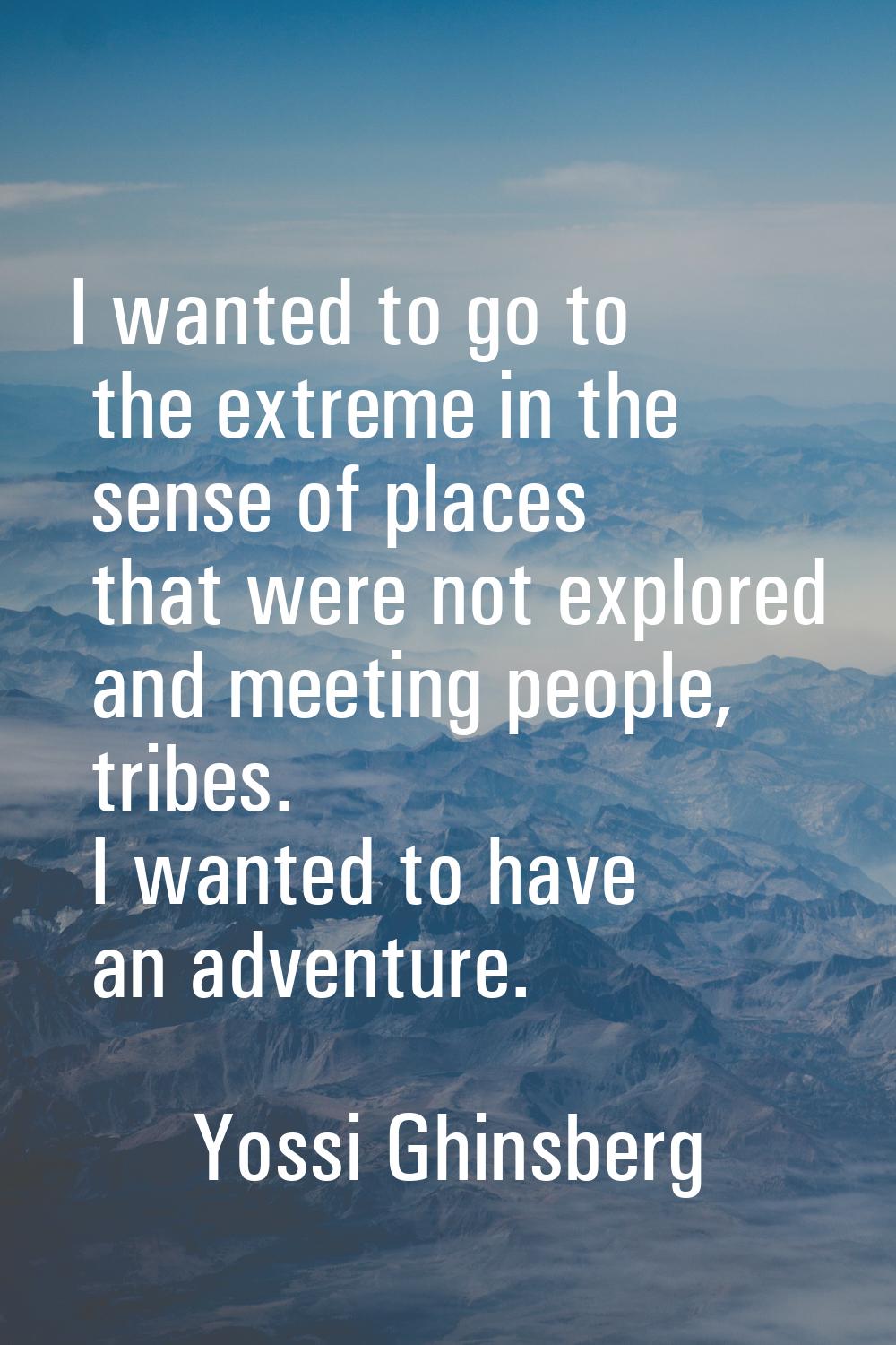 I wanted to go to the extreme in the sense of places that were not explored and meeting people, tri