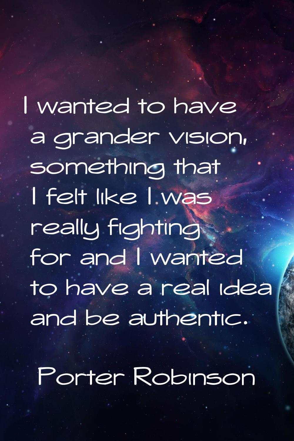 I wanted to have a grander vision, something that I felt like I was really fighting for and I wante