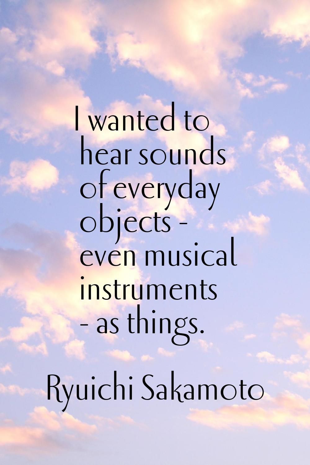 I wanted to hear sounds of everyday objects - even musical instruments - as things.