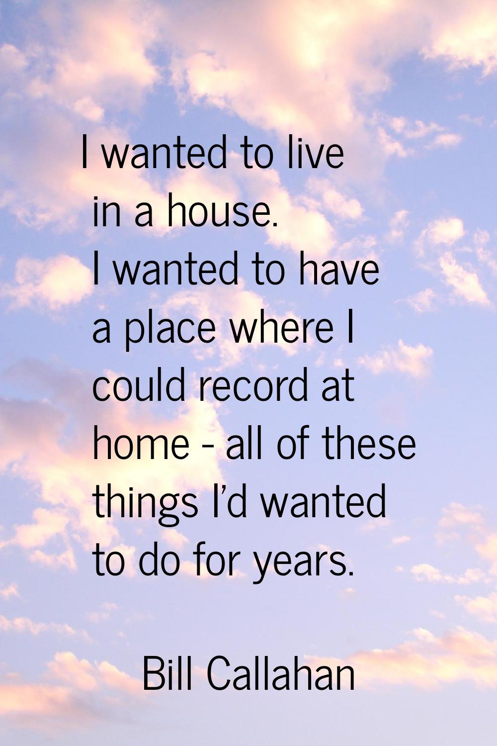 I wanted to live in a house. I wanted to have a place where I could record at home - all of these t