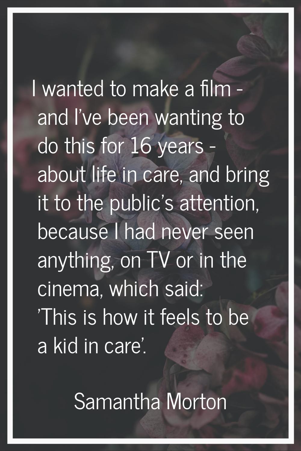 I wanted to make a film - and I've been wanting to do this for 16 years - about life in care, and b