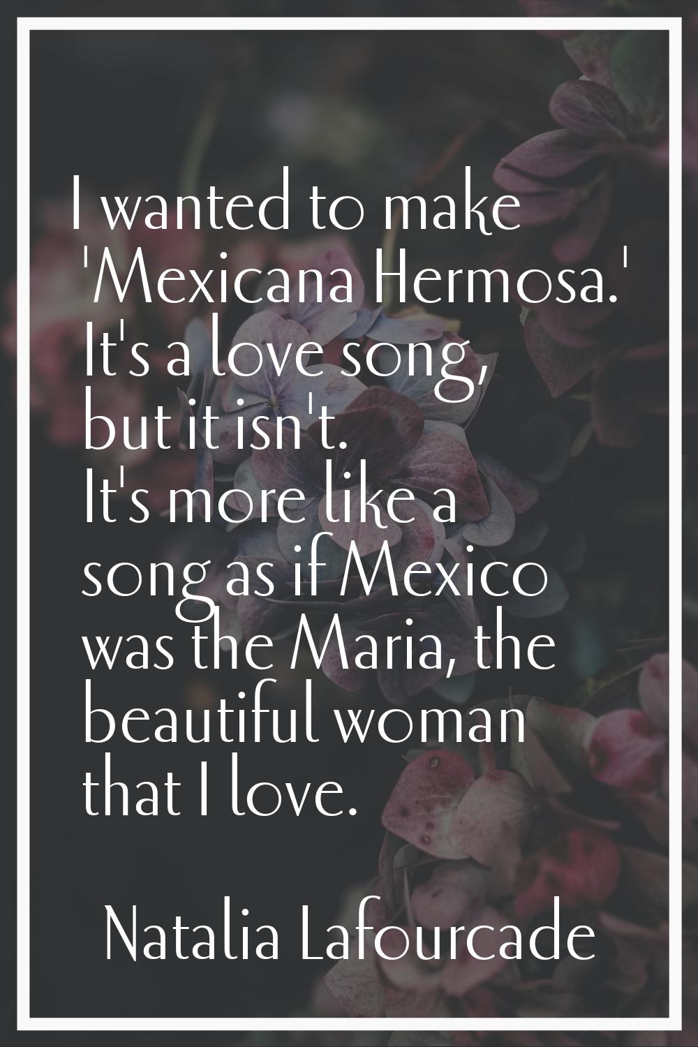 I wanted to make 'Mexicana Hermosa.' It's a love song, but it isn't. It's more like a song as if Me
