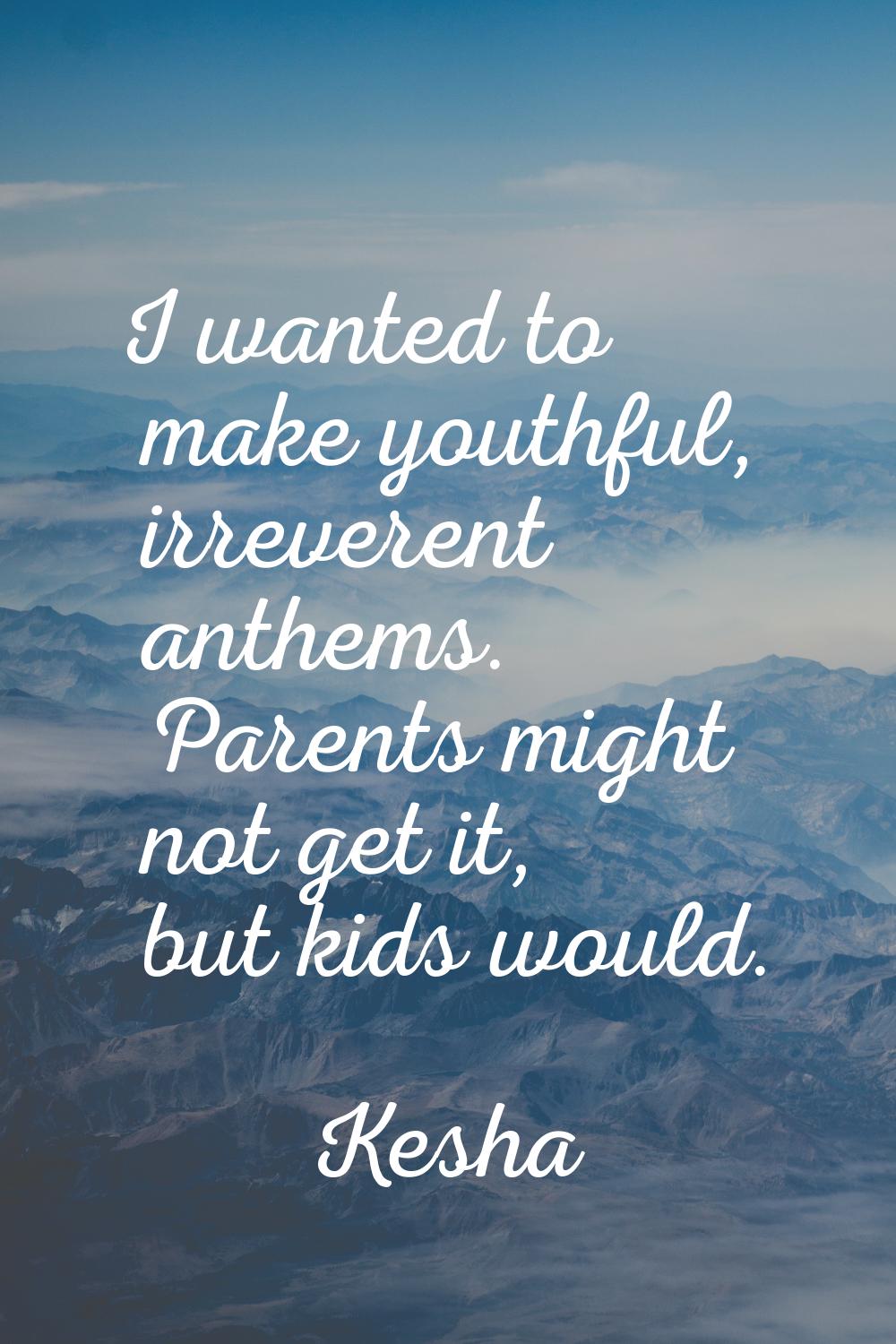I wanted to make youthful, irreverent anthems. Parents might not get it, but kids would.