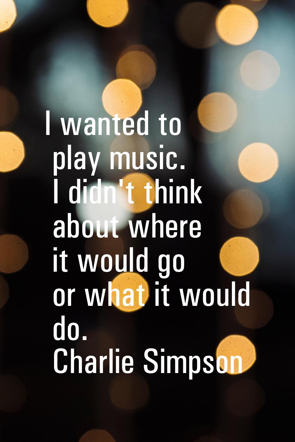 I wanted to play music. I didn't think about where it would go or what it would do.