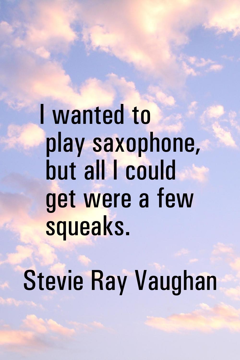 I wanted to play saxophone, but all I could get were a few squeaks.