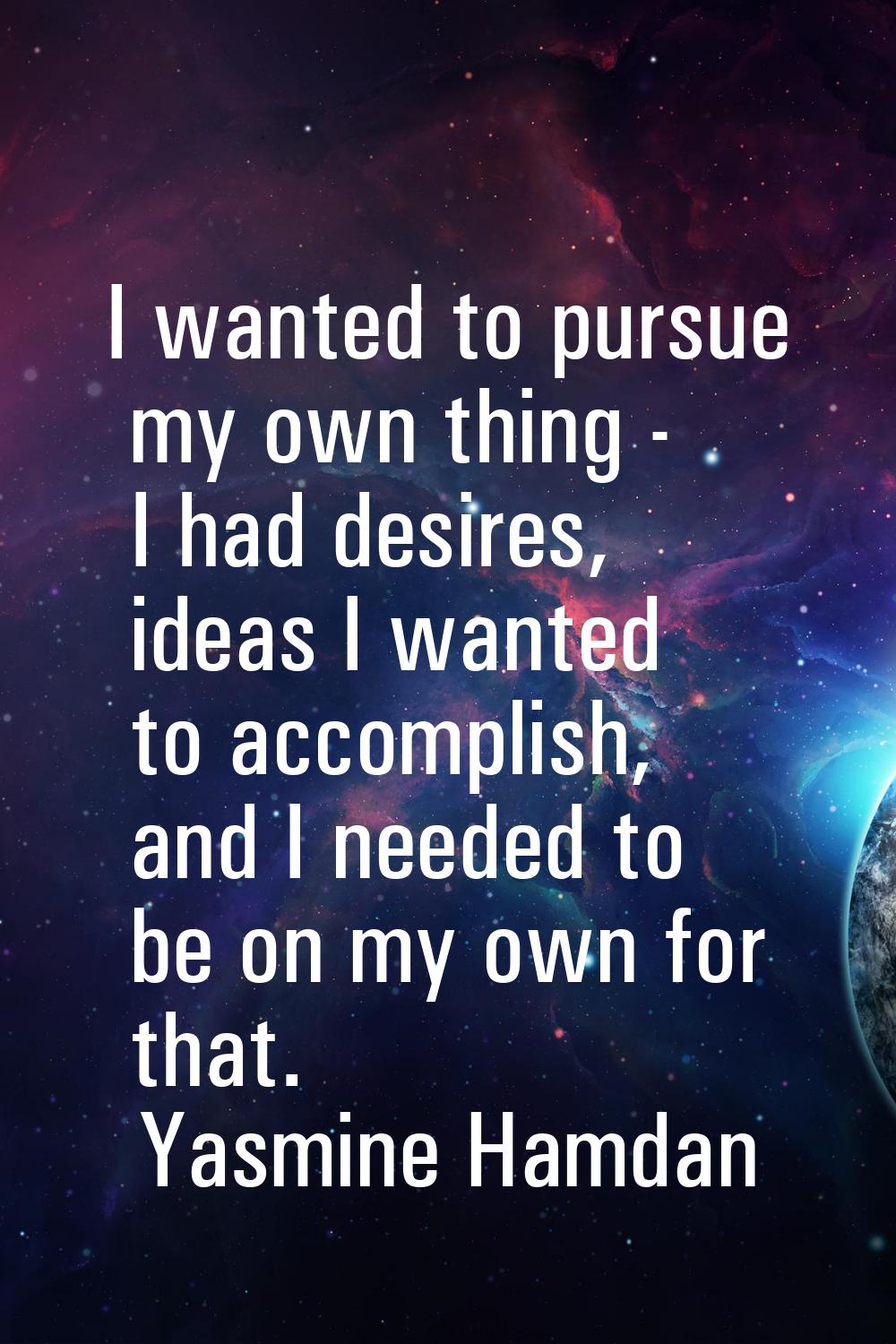I wanted to pursue my own thing - I had desires, ideas I wanted to accomplish, and I needed to be o