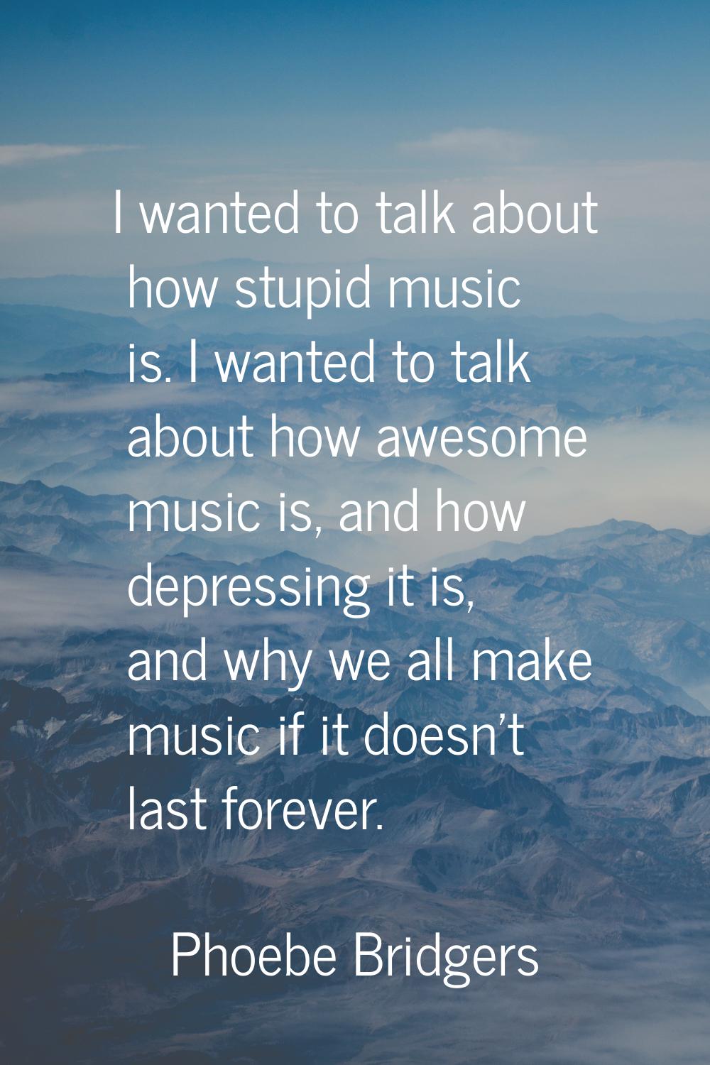 I wanted to talk about how stupid music is. I wanted to talk about how awesome music is, and how de