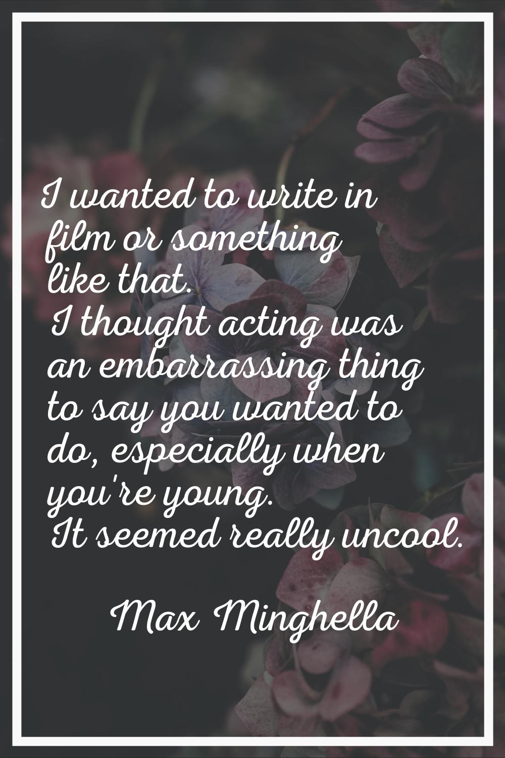 I wanted to write in film or something like that. I thought acting was an embarrassing thing to say