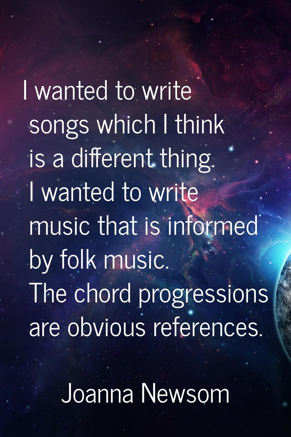 I wanted to write songs which I think is a different thing. I wanted to write music that is informe