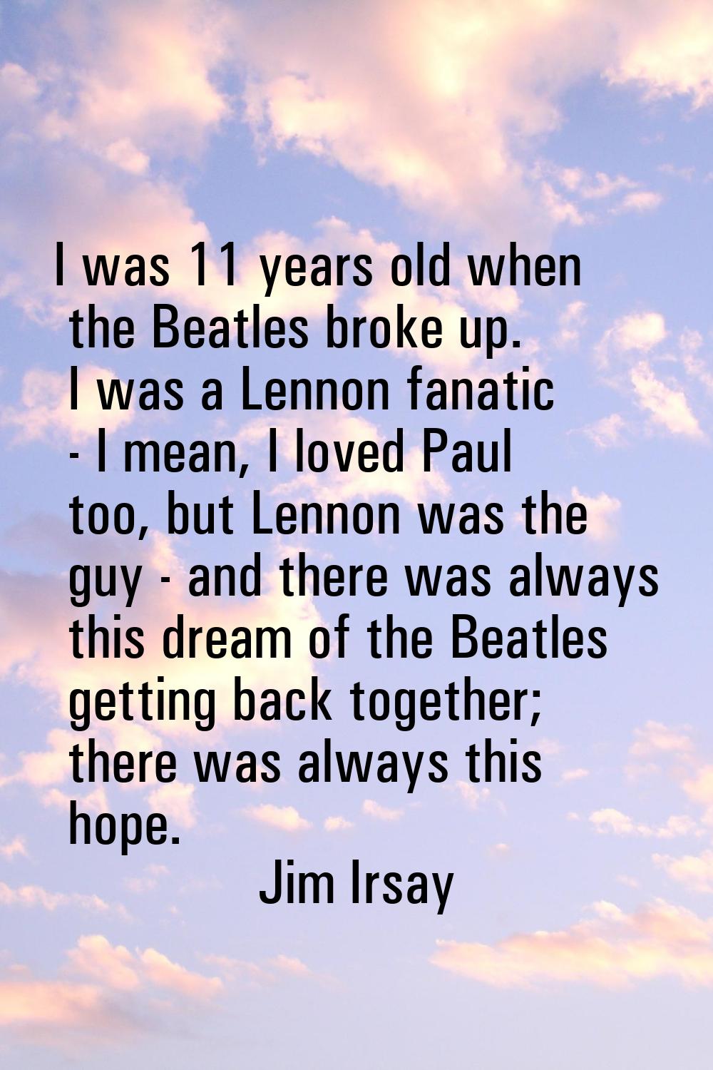I was 11 years old when the Beatles broke up. I was a Lennon fanatic - I mean, I loved Paul too, bu