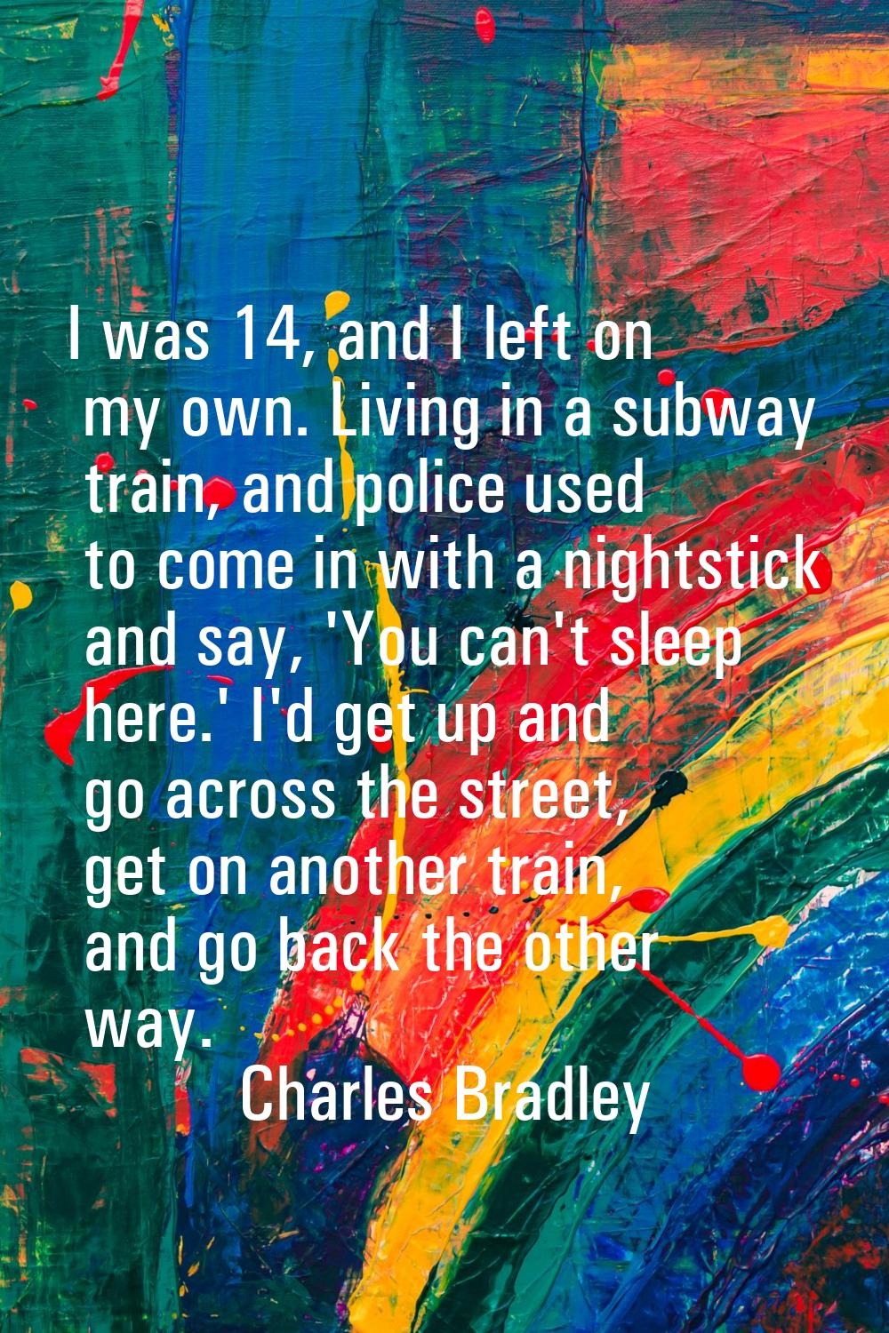 I was 14, and I left on my own. Living in a subway train, and police used to come in with a nightst