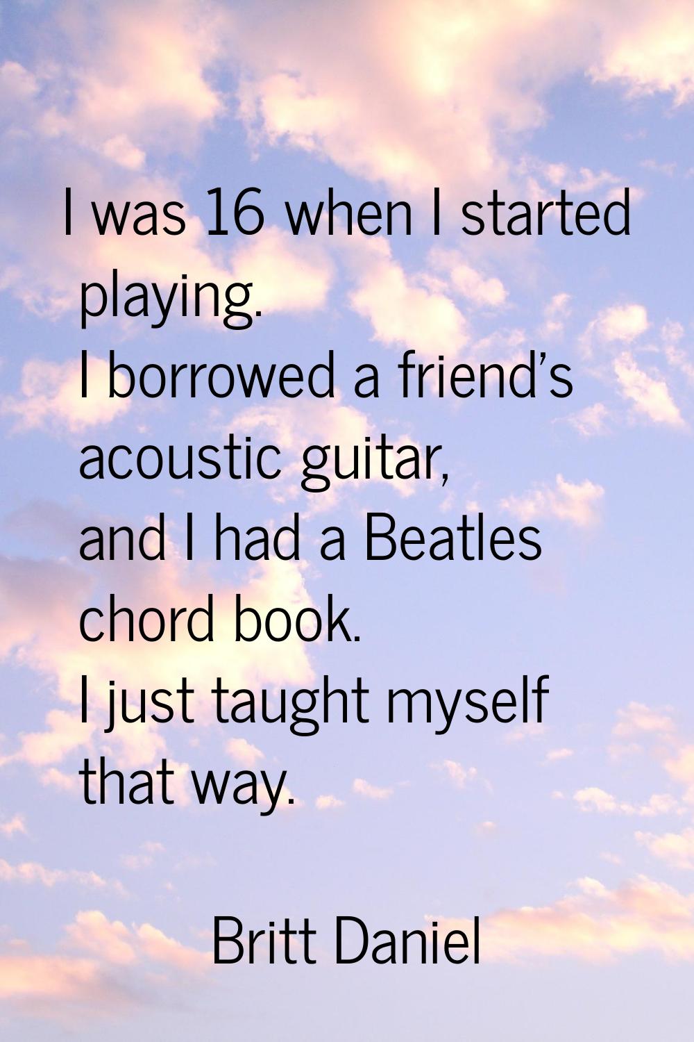 I was 16 when I started playing. I borrowed a friend's acoustic guitar, and I had a Beatles chord b