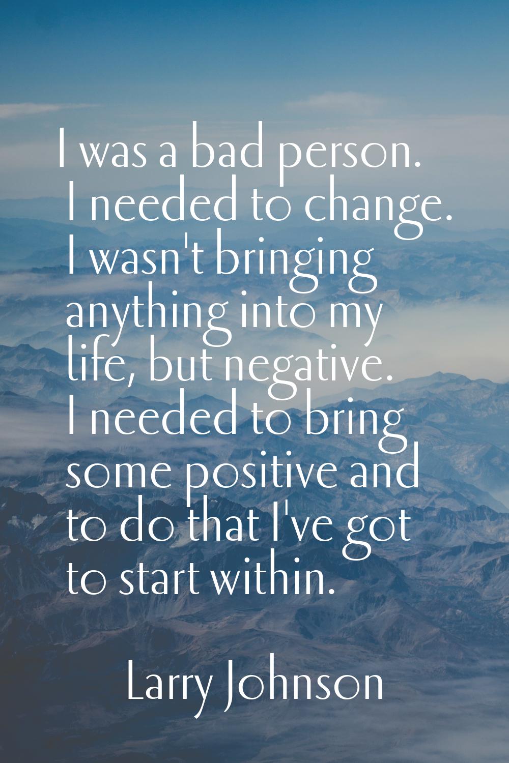 I was a bad person. I needed to change. I wasn't bringing anything into my life, but negative. I ne