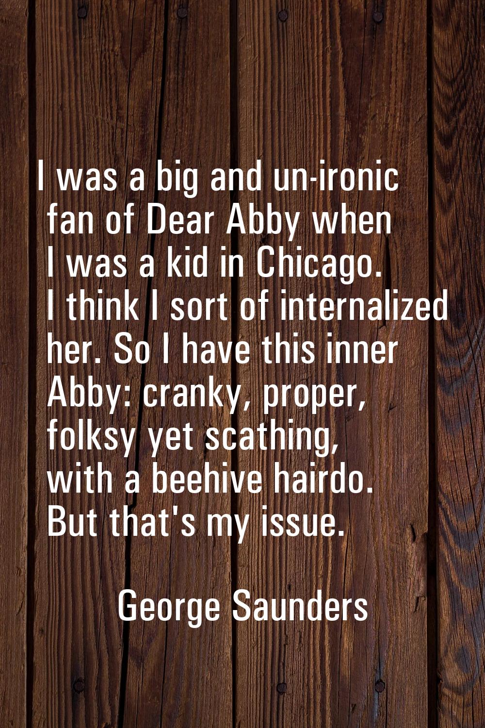 I was a big and un-ironic fan of Dear Abby when I was a kid in Chicago. I think I sort of internali
