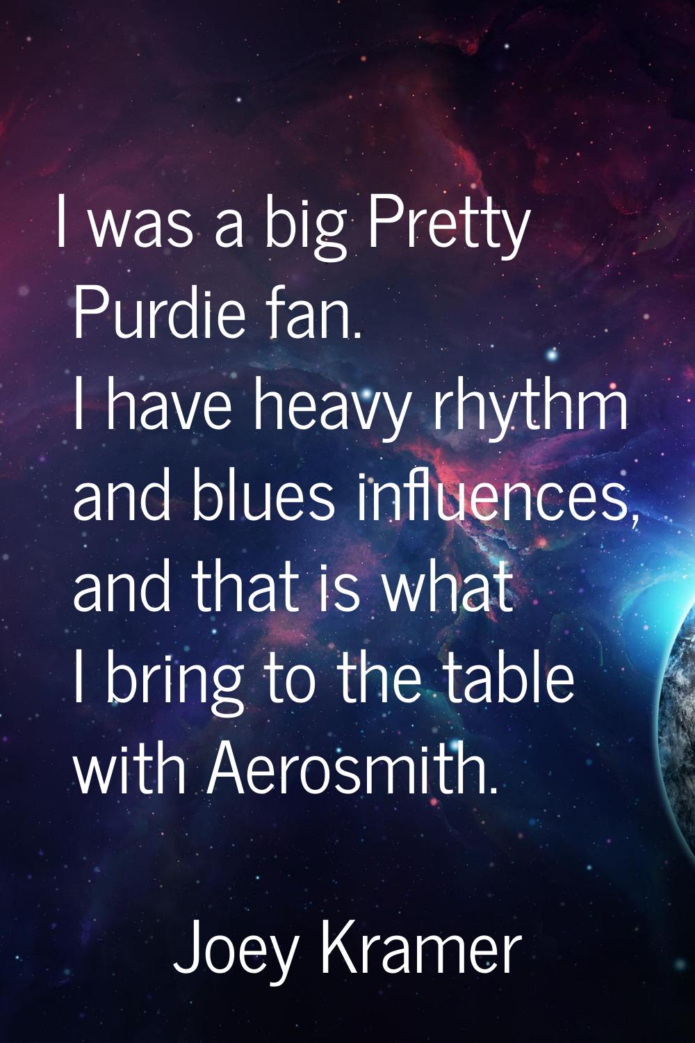 I was a big Pretty Purdie fan. I have heavy rhythm and blues influences, and that is what I bring t
