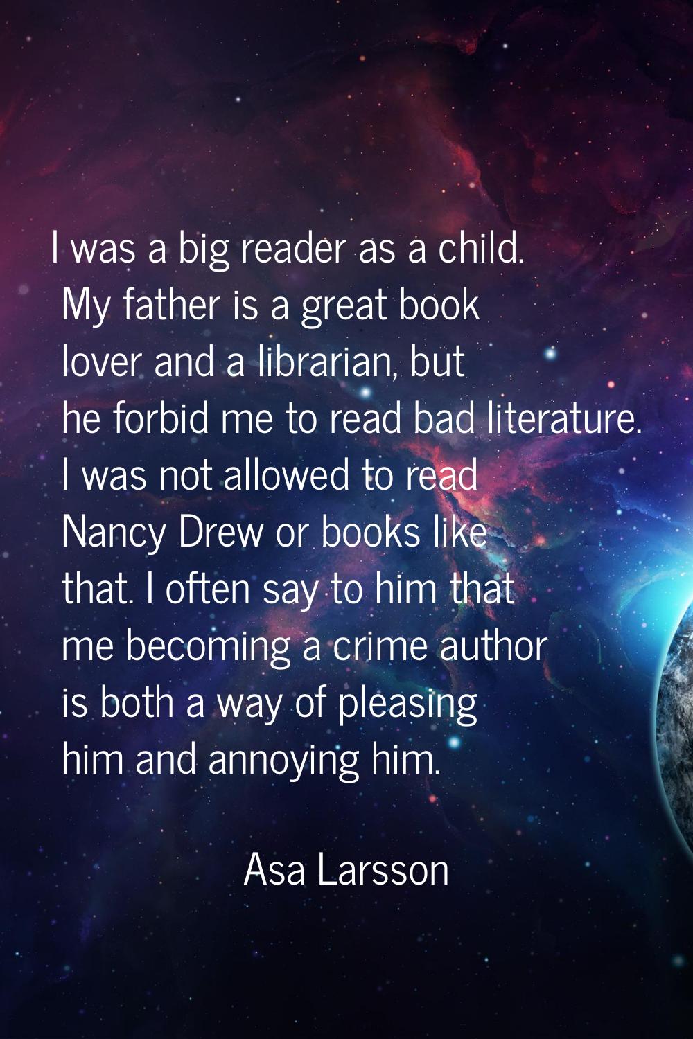 I was a big reader as a child. My father is a great book lover and a librarian, but he forbid me to