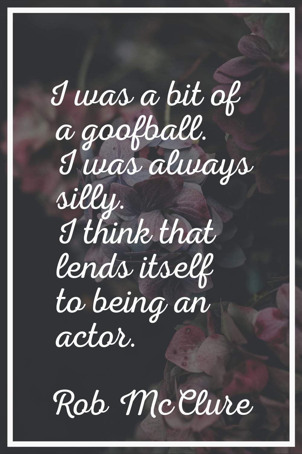 I was a bit of a goofball. I was always silly. I think that lends itself to being an actor.