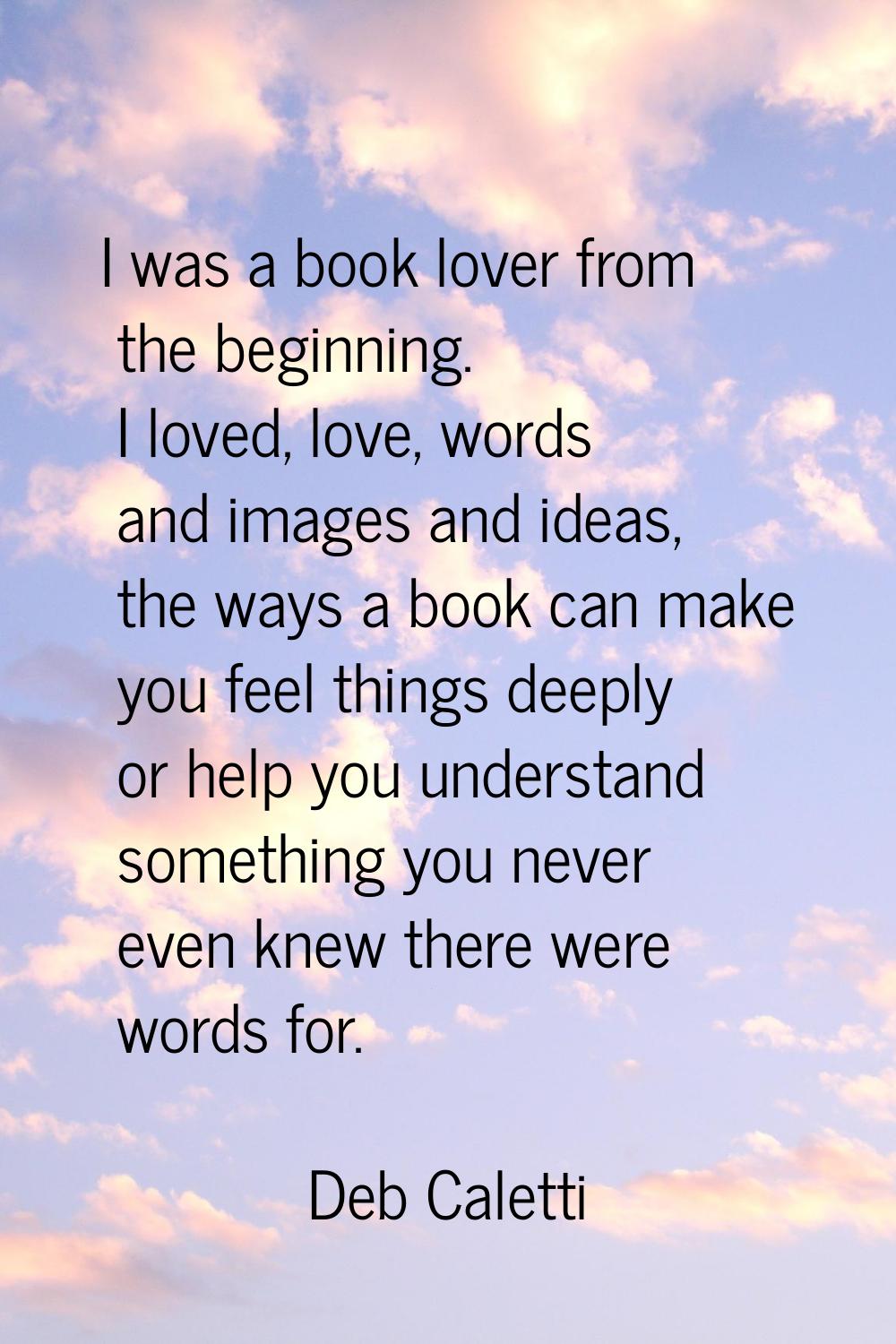 I was a book lover from the beginning. I loved, love, words and images and ideas, the ways a book c