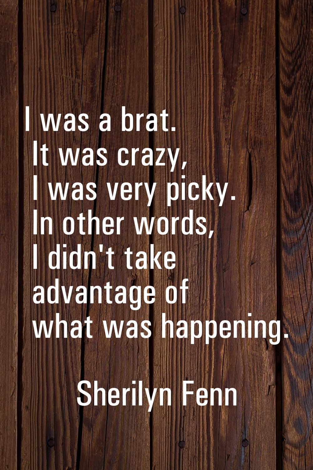 I was a brat. It was crazy, I was very picky. In other words, I didn't take advantage of what was h
