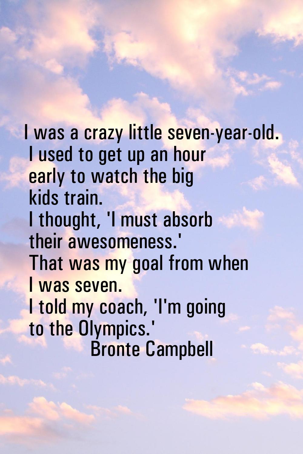I was a crazy little seven-year-old. I used to get up an hour early to watch the big kids train. I 