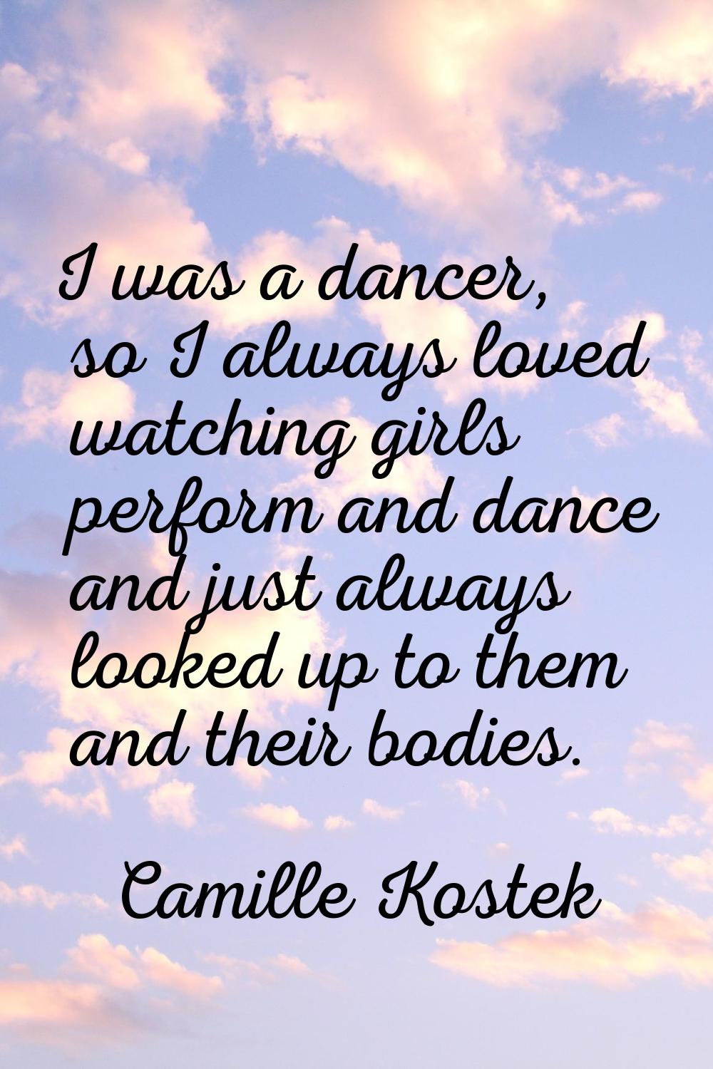 I was a dancer, so I always loved watching girls perform and dance and just always looked up to the