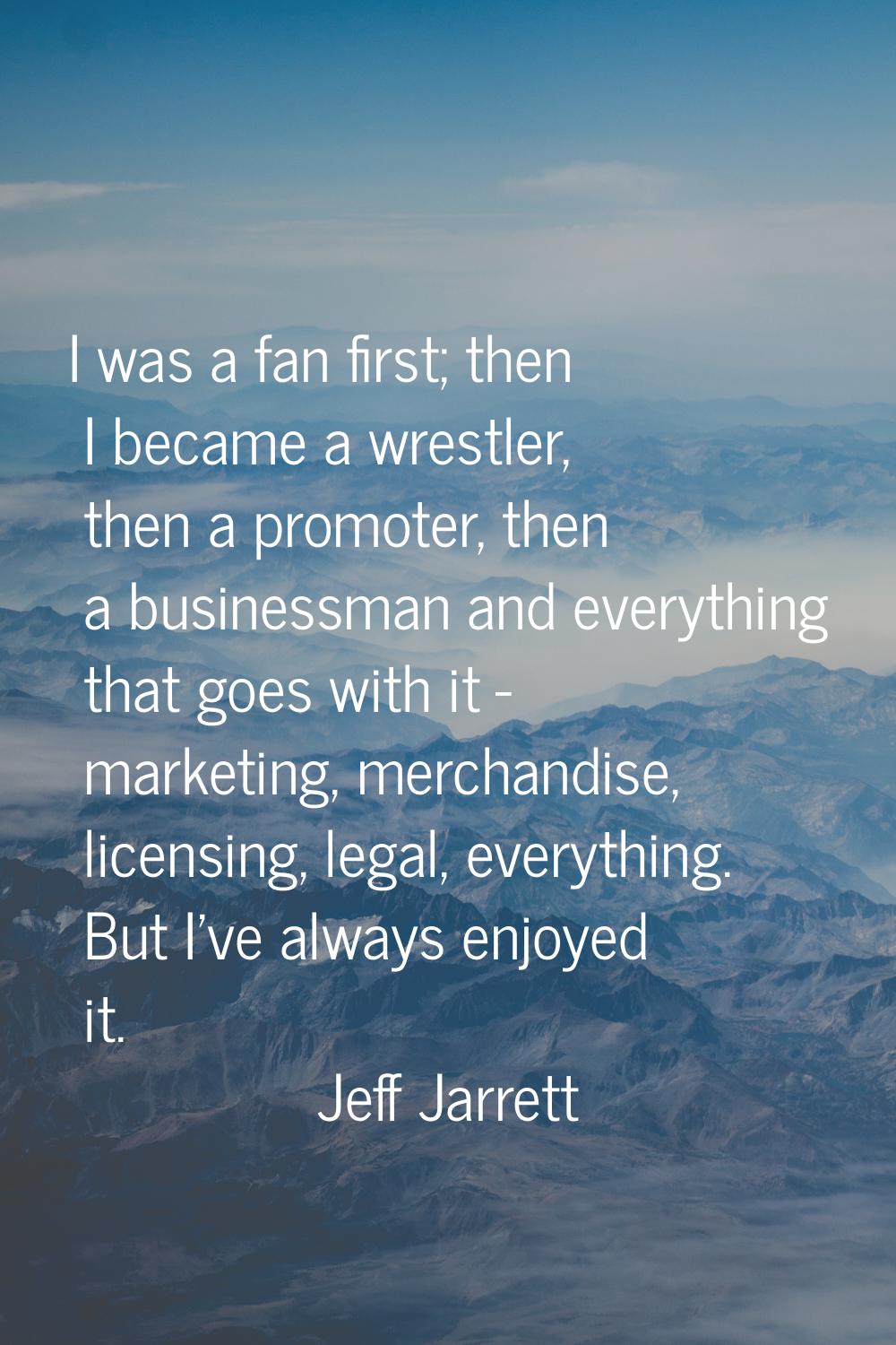I was a fan first; then I became a wrestler, then a promoter, then a businessman and everything tha