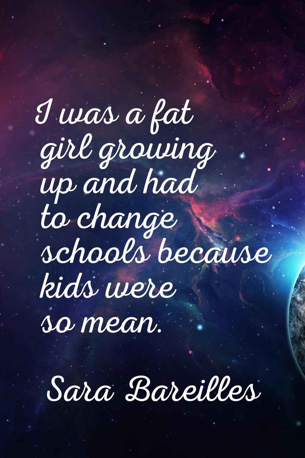 I was a fat girl growing up and had to change schools because kids were so mean.