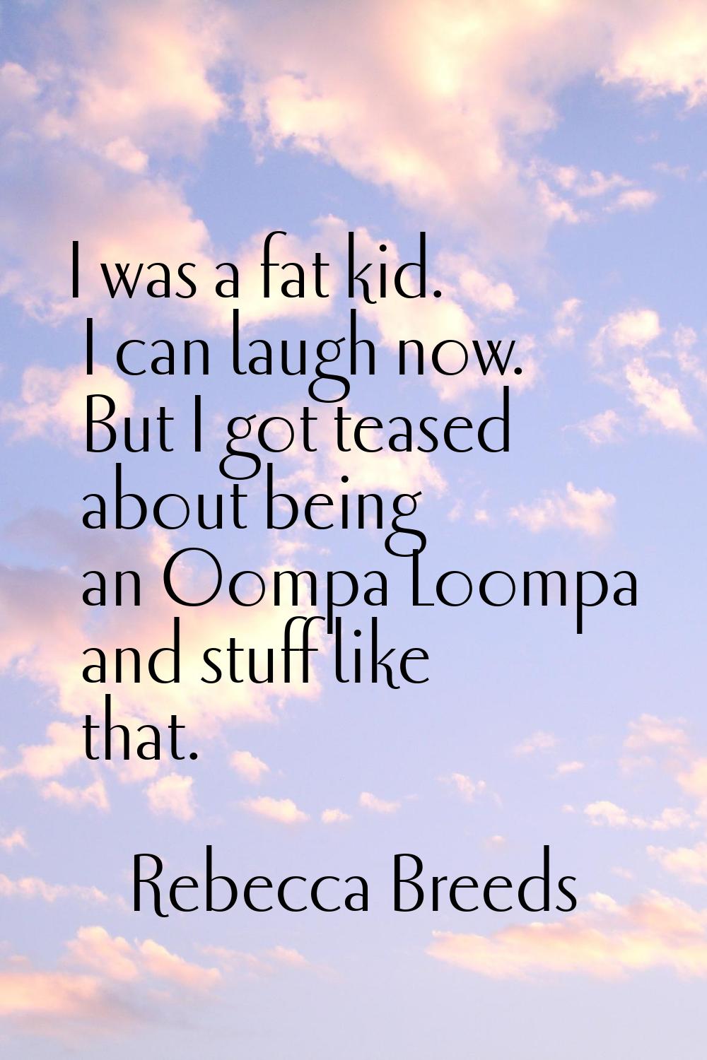 I was a fat kid. I can laugh now. But I got teased about being an Oompa Loompa and stuff like that.