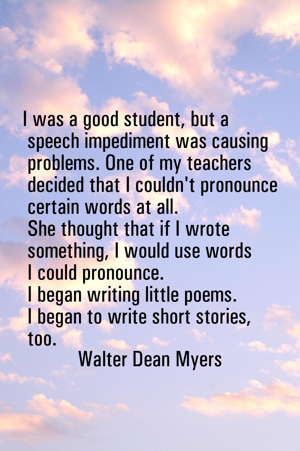 I was a good student, but a speech impediment was causing problems. One of my teachers decided that