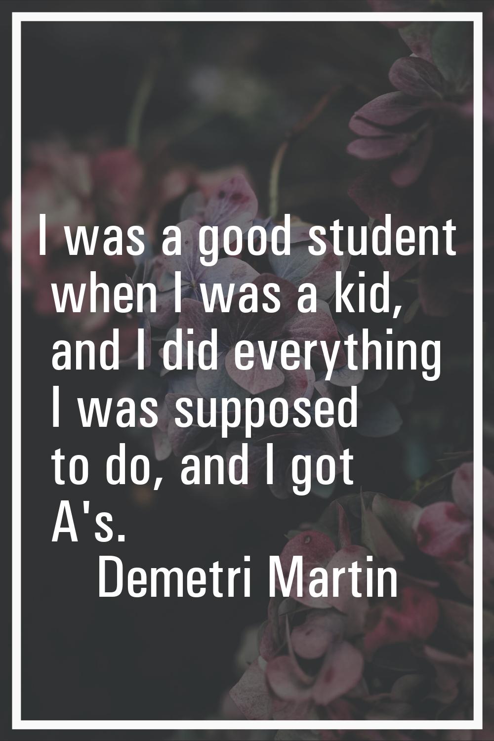 I was a good student when I was a kid, and I did everything I was supposed to do, and I got A's.