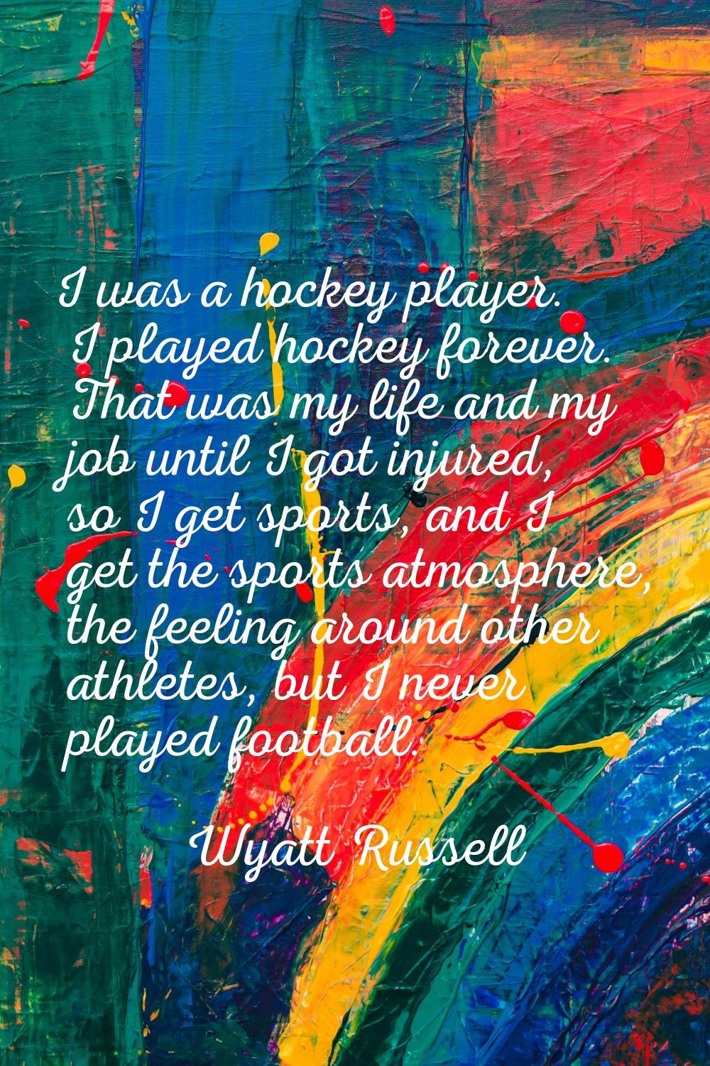 I was a hockey player. I played hockey forever. That was my life and my job until I got injured, so
